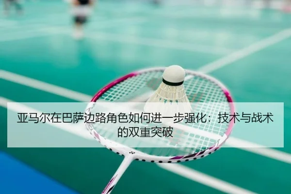 亚马尔在巴萨边路角色如何进一步强化：技术与战术的双重突破